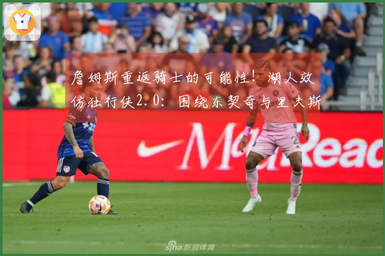 詹姆斯重返骑士的可能性！湖人效仿独行侠2.0：围绕东契奇与里夫斯组建球队