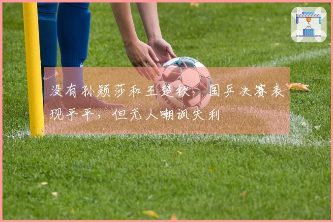 没有孙颖莎和王楚钦，国乒决赛表现平平，但无人嘲讽失利