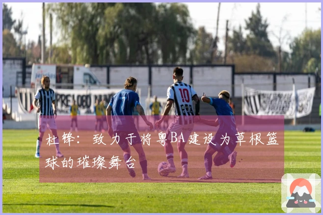 杜锋：致力于将粤BA建设为草根篮球的璀璨舞台