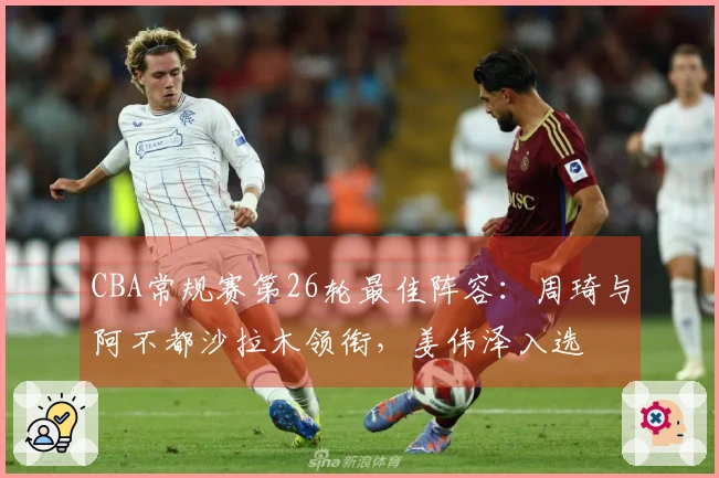 CBA常规赛第26轮最佳阵容：周琦与阿不都沙拉木领衔，姜伟泽入选