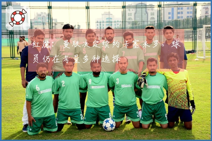 红魔：曼联决定续约卡塞米罗，球员仍在考量多种选择