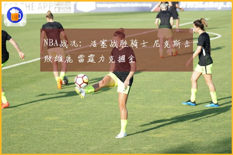 NBA战况：活塞战胜骑士 尼克斯击败雄鹿 雷霆力克掘金