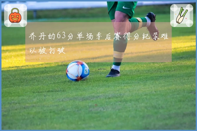 乔丹的63分单场季后赛得分纪录难以被打破