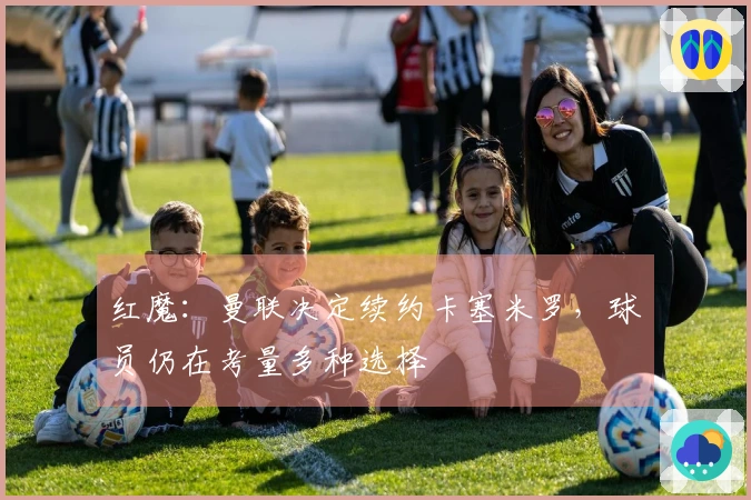 红魔：曼联决定续约卡塞米罗，球员仍在考量多种选择