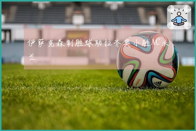 伊萨克森制胜球助拉齐奥小胜AC米兰