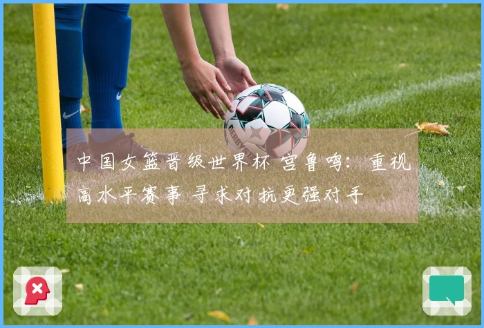 中国女篮晋级世界杯 宫鲁鸣：重视高水平赛事 寻求对抗更强对手
