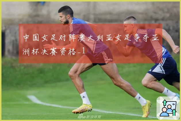 中国女足对阵澳大利亚女足争夺亚洲杯决赛资格_1
