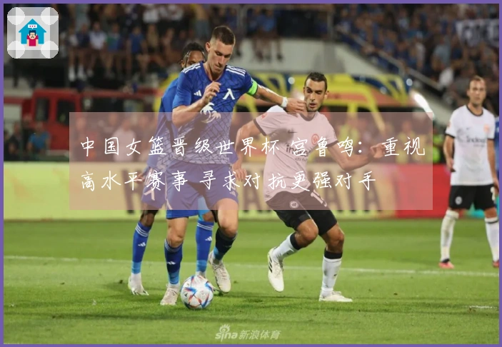 中国女篮晋级世界杯 宫鲁鸣：重视高水平赛事 寻求对抗更强对手