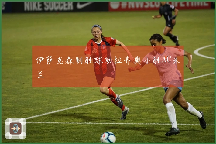 伊萨克森制胜球助拉齐奥小胜AC米兰