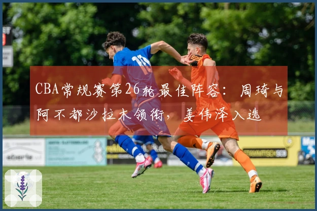 CBA常规赛第26轮最佳阵容：周琦与阿不都沙拉木领衔，姜伟泽入选